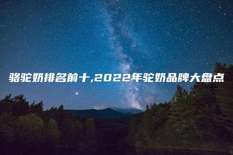 骆驼奶排名前十,2022年驼奶品牌大盘点