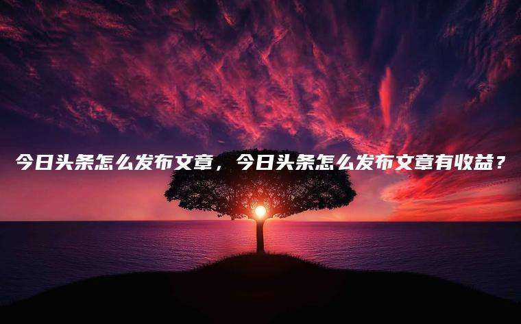 今日头条怎么发布文章，今日头条怎么发布文章有收益？