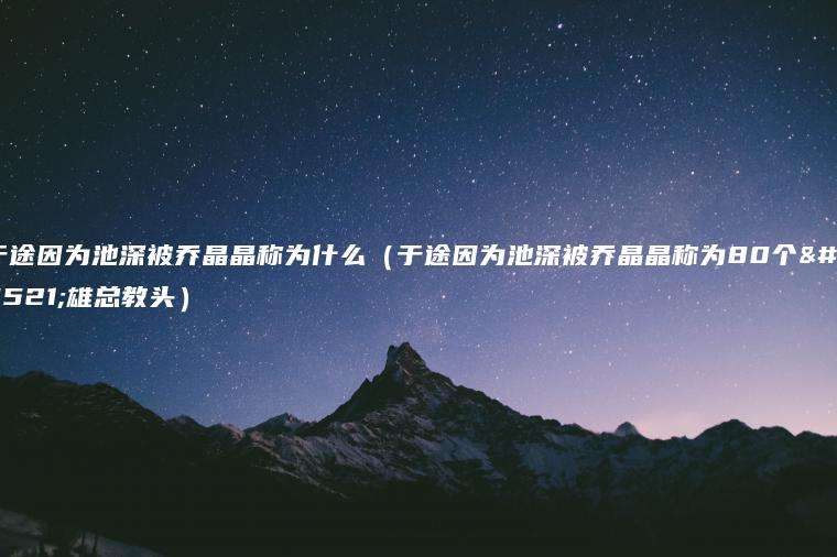 于途因为池深被乔晶晶称为什么（于途因为池深被乔晶晶称为80个英雄总教头）