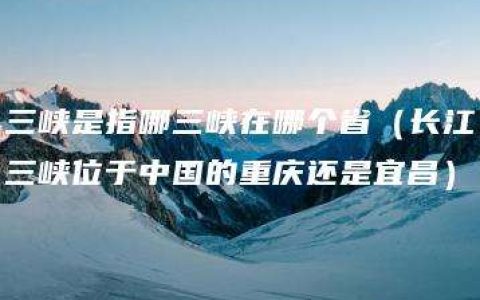 三峡是指哪三峡在哪个省（长江三峡位于中国的重庆还是宜昌）