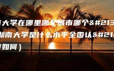 湖南大学在哪里哪个城市哪个区（湖南大学是什么水平全国认可度如何）