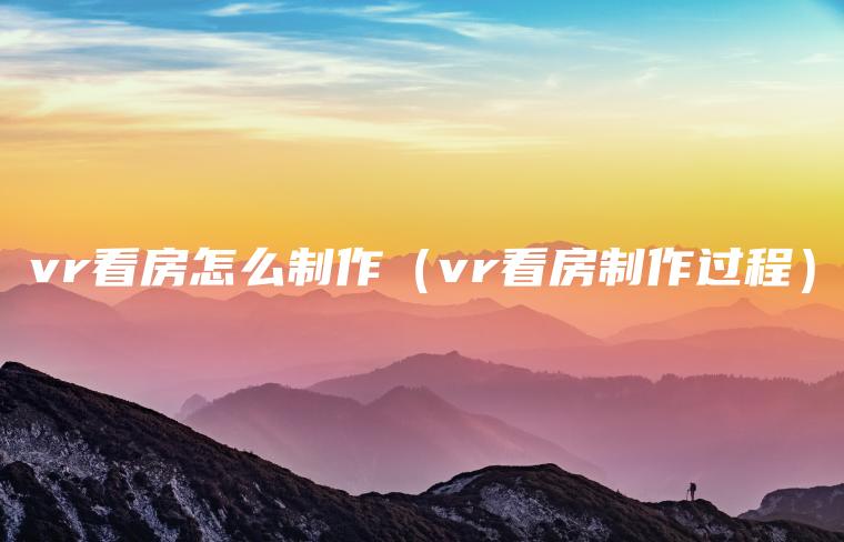 vr看房怎么制作（vr看房制作过程）