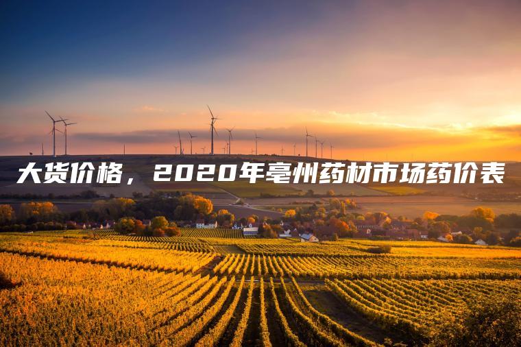 大货价格，2020年亳州药材市场药价表