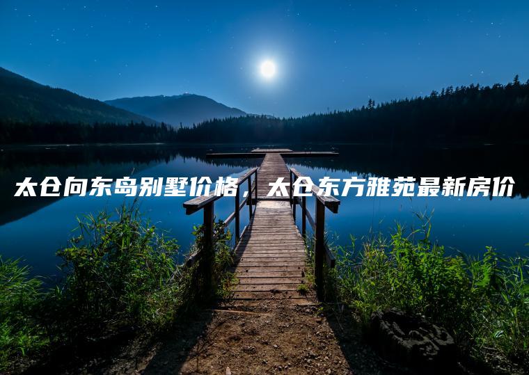 太仓向东岛别墅价格，太仓东方雅苑最新房价