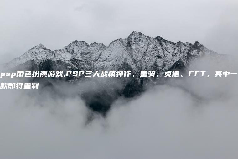 psp角色扮演游戏,PSP三大战棋神作，皇骑、贞德、FFT，其中一款即将重制