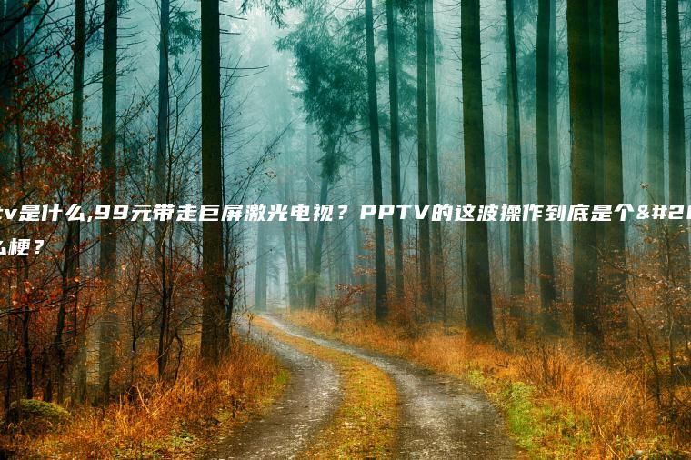 pptv是什么,99元带走巨屏激光电视？PPTV的这波操作到底是个什么梗？