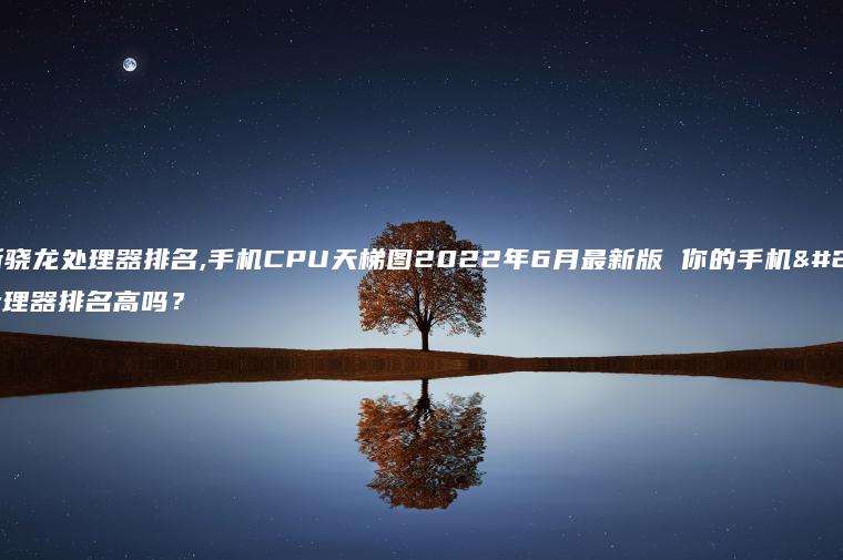 最新骁龙处理器排名,手机CPU天梯图2022年6月最新版 你的手机处理器排名高吗？