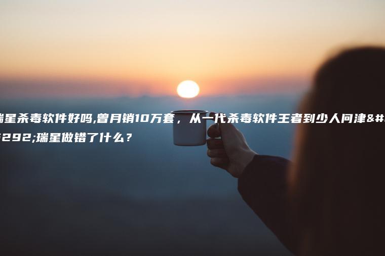 瑞星杀毒软件好吗,曾月销10万套，从一代杀毒软件王者到少人问津，瑞星做错了什么？