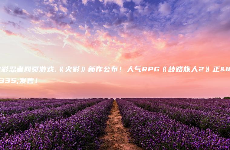 火影忍者网页游戏,《火影》新作公布！人气RPG《歧路旅人2》正式发售！