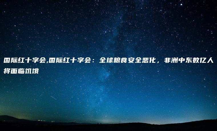 国际红十字会,国际红十字会：全球粮食安全恶化，非洲中东数亿人将面临饥饿