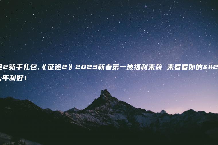 征途2新手礼包,《征途2》2023新春第一波福利来袭 来看看你的新年利好！