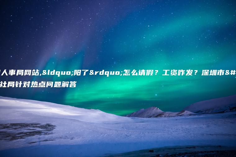 深圳人事局网站,“阳了”怎么请假？工资咋发？深圳市人社局针对热点问题解答