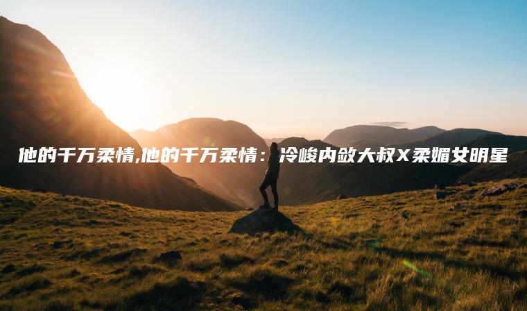 他的千万柔情,他的千万柔情：冷峻内敛大叔X柔媚女明星