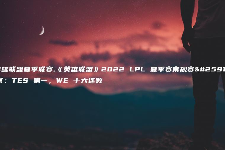 英雄联盟夏季联赛,《英雄联盟》2022 LPL 夏季赛常规赛收官：TES 第一，WE 十六连败