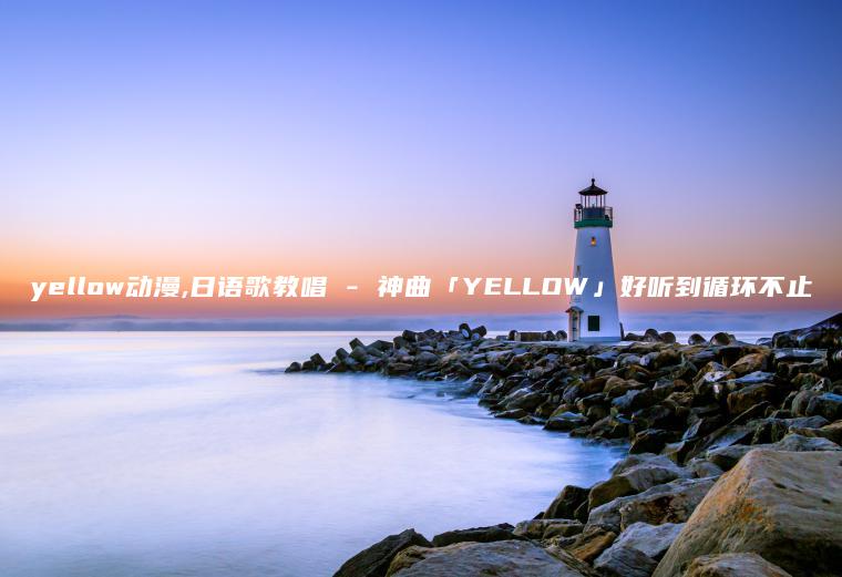 yellow动漫,日语歌教唱 – 神曲「YELLOW」好听到循环不止