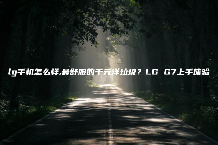 lg手机怎么样,最舒服的千元洋垃圾？LG G7上手体验