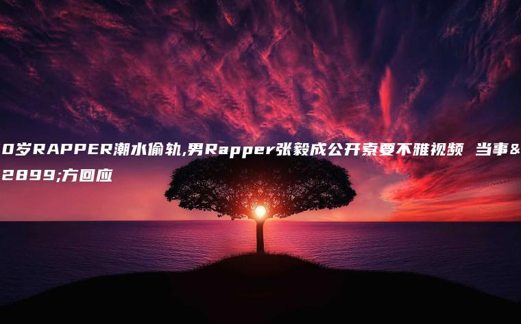 20岁RAPPER潮水偷轨,男Rapper张毅成公开索要不雅视频 当事女方回应