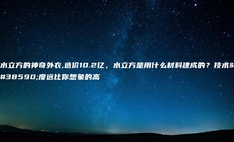 水立方的神奇外衣,造价10.2亿，水立方是用什么材料建成的？技术难度远比你想象的高