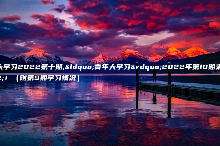 青年大学习2022第十期,“青年大学习”2022年第10期来啦！（附第9期学习情况）