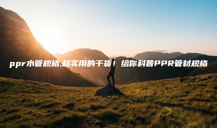 ppr水管规格,超实用的干货！给你科普PPR管材规格