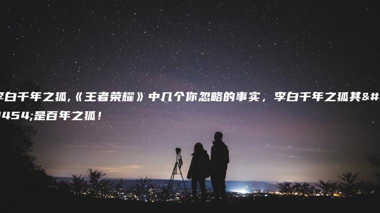 李白千年之狐,《王者荣耀》中几个你忽略的事实，李白千年之狐其实是百年之狐！