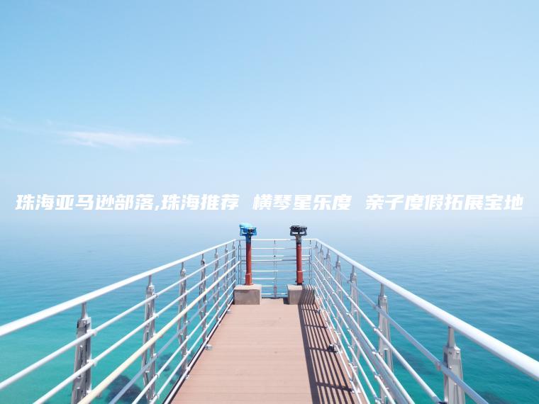 珠海亚马逊部落,珠海推荐 横琴星乐度 亲子度假拓展宝地