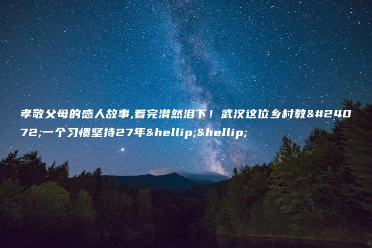 孝敬父母的感人故事,看完潸然泪下！武汉这位乡村教师一个习惯坚持27年……