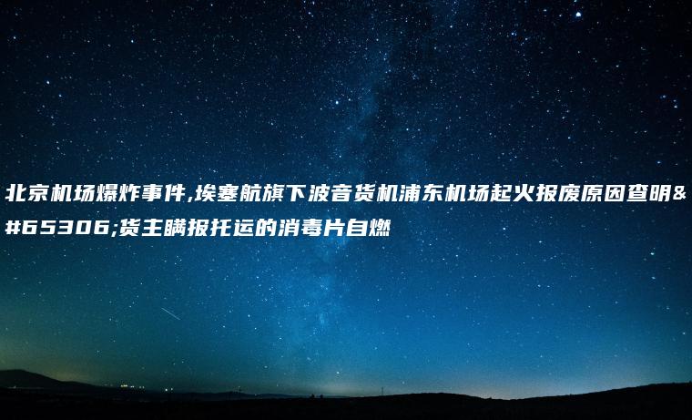 北京机场爆炸事件,埃塞航旗下波音货机浦东机场起火报废原因查明：货主瞒报托运的消毒片自燃