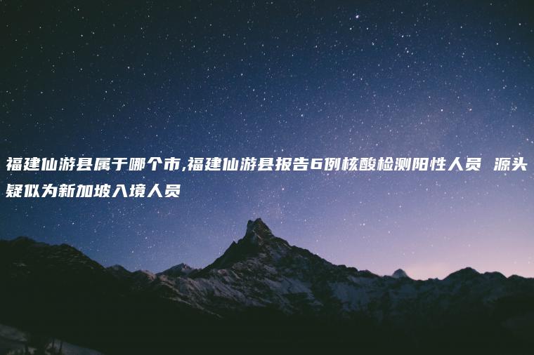 福建仙游县属于哪个市,福建仙游县报告6例核酸检测阳性人员 源头疑似为新加坡入境人员