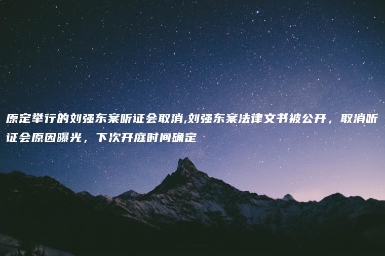 原定举行的刘强东案听证会取消,刘强东案法律文书被公开，取消听证会原因曝光，下次开庭时间确定