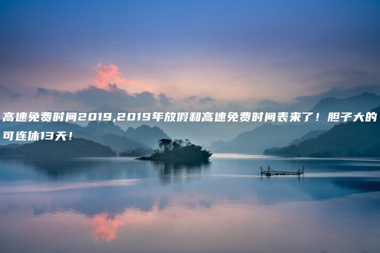 高速免费时间2019,2019年放假和高速免费时间表来了！胆子大的可连休13天！