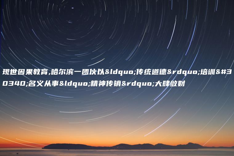 现世因果教育,哈尔滨一团伙以“传统道德”培训的名义从事“精神传销”大肆敛财