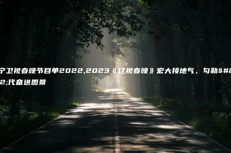 辽宁卫视春晚节目单2022,2023《辽视春晚》宏大接地气，勾勒时代奋进图景