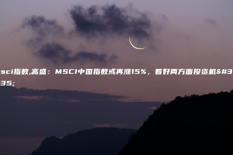 msci指数,高盛：MSCI中国指数或再涨15%，看好两方面投资机遇