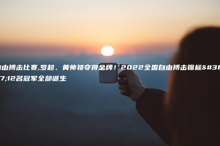 自由搏击比赛,罗超、黄帅禄夺得金牌！2022全国自由搏击锦标赛12名冠军全部诞生