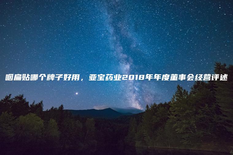 咽扁贴哪个牌子好用，亚宝药业2018年年度董事会经营评述