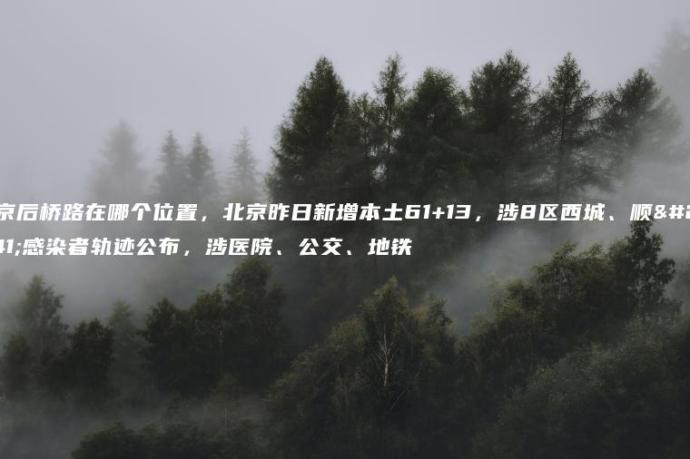 北京后桥路在哪个位置，北京昨日新增本土61+13，涉8区西城、顺义感染者轨迹公布，涉医院、公交、地铁