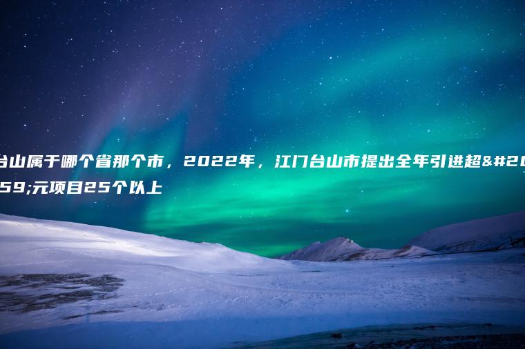 台山属于哪个省那个市，2022年，江门台山市提出全年引进超亿元项目25个以上