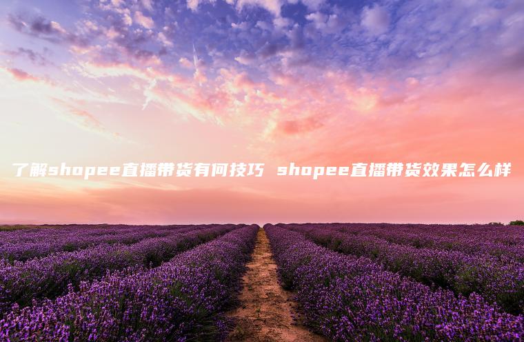 了解shopee直播带货有何技巧 shopee直播带货效果怎么样