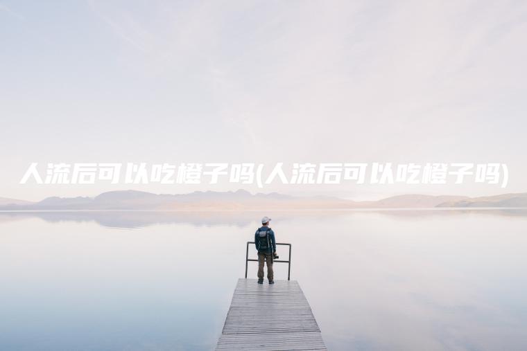 人流后可以吃橙子吗(人流后可以吃橙子吗)