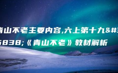 青山不老主要内容,六上第十九课《青山不老》教材解析