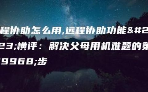 远程协助怎么用,远程协助功能大横评：解决父母用机难题的第一步