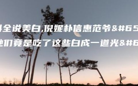 百科全说美白,倪妮朴信惠范爷，她们竟是吃了这些白成一道光！