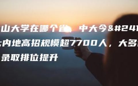 中山大学在哪个省，中大今年内地高招规模超7700人，大多省份录取排位提升