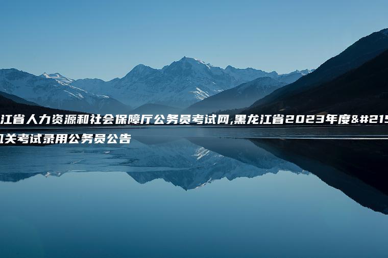 黑龙江省人力资源和社会保障厅公务员考试网,黑龙江省2023年度各级机关考试录用公务员公告