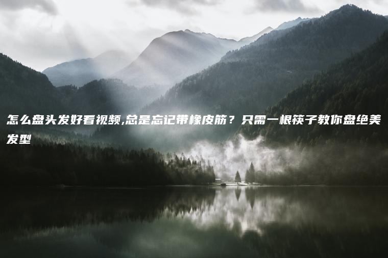 怎么盘头发好看视频,总是忘记带橡皮筋？只需一根筷子教你盘绝美发型