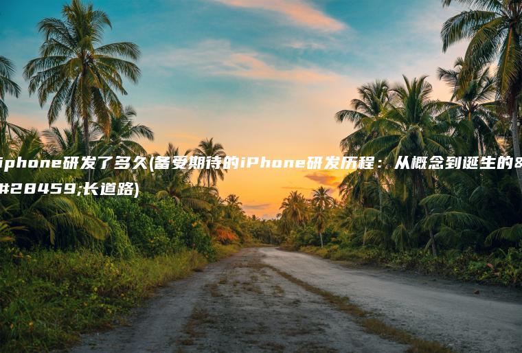 iphone研发了多久(备受期待的iPhone研发历程：从概念到诞生的漫长道路)