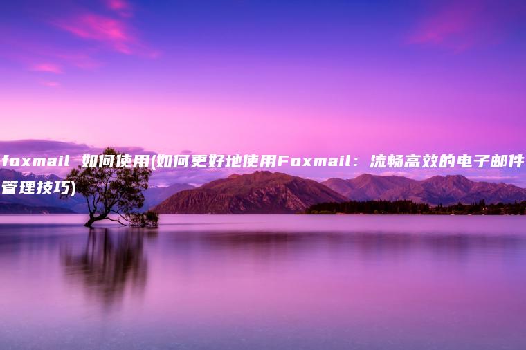 foxmail 如何使用(如何更好地使用Foxmail：流畅高效的电子邮件管理技巧)