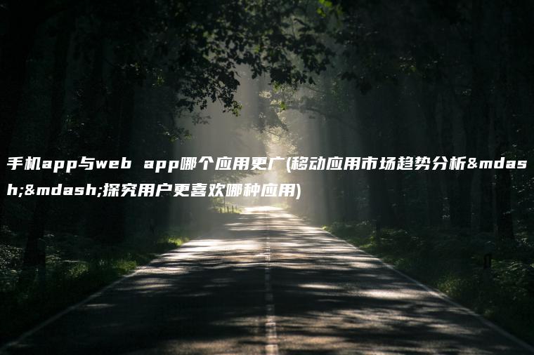 手机app与web app哪个应用更广(移动应用市场趋势分析——探究用户更喜欢哪种应用)