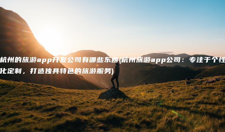 杭州的旅游app开发公司有哪些东西(杭州旅游app公司：专注于个性化定制，打造独具特色的旅游服务)